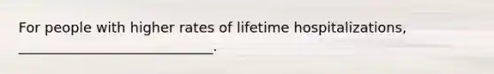 For people with higher rates of lifetime hospitalizations, ____________________________.