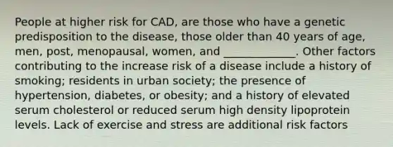 People at higher risk for CAD, are those who have a genetic predisposition to the disease, those older than 40 years of age, men, post, menopausal, women, and _____________. Other factors contributing to the increase risk of a disease include a history of smoking; residents in urban society; the presence of hypertension, diabetes, or obesity; and a history of elevated serum cholesterol or reduced serum high density lipoprotein levels. Lack of exercise and stress are additional risk factors