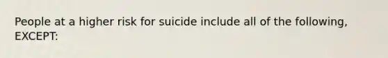 People at a higher risk for suicide include all of the following, EXCEPT: