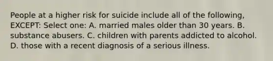 People at a higher risk for suicide include all of the following, EXCEPT: Select one: A. married males older than 30 years. B. substance abusers. C. children with parents addicted to alcohol. D. those with a recent diagnosis of a serious illness.