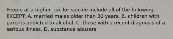 People at a higher risk for suicide include all of the following, EXCEPT: A. married males older than 30 years. B. children with parents addicted to alcohol. C. those with a recent diagnosis of a serious illness. D. <a href='https://www.questionai.com/knowledge/kHdSpcXvrv-substance-abuse' class='anchor-knowledge'>substance abuse</a>rs.