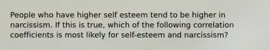 People who have higher self esteem tend to be higher in narcissism. If this is true, which of the following correlation coefficients is most likely for self-esteem and narcissism?