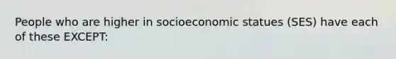 People who are higher in socioeconomic statues (SES) have each of these EXCEPT: