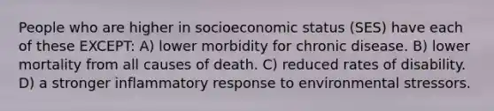 People who are higher in socioeconomic status (SES) have each of these EXCEPT: A) lower morbidity for chronic disease. B) lower mortality from all causes of death. C) reduced rates of disability. D) a stronger inflammatory response to environmental stressors.