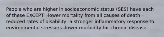 People who are higher in socioeconomic status (SES) have each of these EXCEPT: -lower mortality from all causes of death -reduced rates of disability -a stronger inflammatory response to environmental stressors -lower morbidity for chronic disease.