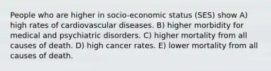 People who are higher in socio-economic status (SES) show A) high rates of cardiovascular diseases. B) higher morbidity for medical and psychiatric disorders. C) higher mortality from all causes of death. D) high cancer rates. E) lower mortality from all causes of death.