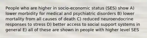 People who are higher in socio-economic status (SES) show A) lower morbidity for medical and psychiatric disorders B) lower mortality from all causes of death C) reduced neuroendocrine responses to stress D) better access to social support systems in general E) all of these are shown in people with higher level SES