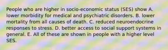 People who are higher in socio-economic status (SES) show A. lower morbidity for medical and psychiatric disorders. B. lower mortality from all causes of death. C. reduced neuroendocrine responses to stress. D. better access to social support systems in general. E. All of these are shown in people with a higher level SES.