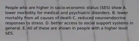 People who are higher in socio-economic status (SES) show A. lower morbidity for medical and psychiatric disorders. B. lower mortality from all causes of death C. reduced neuroendocrine responses to stress. D. better access to social support systems in general. E. All of these are shown in people with a higher level SES.