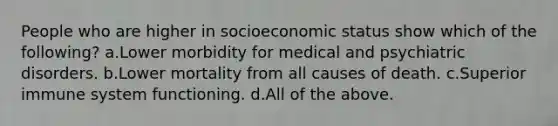 People who are higher in socioeconomic status show which of the following? a.Lower morbidity for medical and psychiatric disorders. b.Lower mortality from all causes of death. c.Superior immune system functioning. d.All of the above.