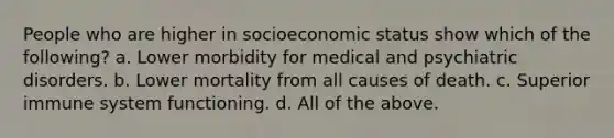 People who are higher in socioeconomic status show which of the following? a. Lower morbidity for medical and psychiatric disorders. b. Lower mortality from all causes of death. c. Superior immune system functioning. d. All of the above.