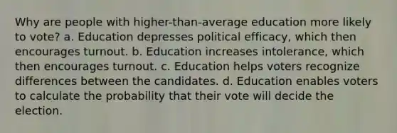 Why are people with higher-than-average education more likely to vote? a. Education depresses political efficacy, which then encourages turnout. b. Education increases intolerance, which then encourages turnout. c. Education helps voters recognize differences between the candidates. d. Education enables voters to calculate the probability that their vote will decide the election.