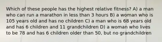 Which of these people has the highest relative fitness? A) a man who can run a marathon in <a href='https://www.questionai.com/knowledge/k7BtlYpAMX-less-than' class='anchor-knowledge'>less than</a> 3 hours B) a woman who is 105 years old and has no children C) a man who is 68 years old and has 6 children and 11 grandchildren D) a woman who lives to be 78 and has 6 children older than 50, but no grandchildren