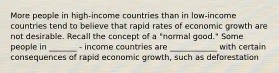 More people in​ high-income countries than in​ low-income countries tend to believe that rapid rates of economic growth are not desirable. Recall the concept of a​ "normal good." Some people in _______ - income countries are ____________ with certain consequences of rapid economic growth, such as deforestation