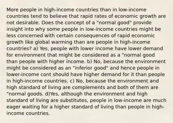 More people in high-income countries than in low-income countries tend to believe that rapid rates of economic growth are not desirable. Does the concept of a "normal good" provide insight into why some people in low-income countries might be less concerned with certain consequences of rapid economic growth like global warming than are people in high-income countries? a) Yes, people with lower income have lower demand for environment that might be considered as a "normal good than people with higher income. b) No, because the environment might be considered as an "inferior good" and hence people in lower-income cont should have higher demand for it than people in high-income countries. c) No, because the environment and high standard of living are complements and both of them are "normal goods. d)Yes, although the environment and high standard of living are substitutes, people in low-income are much eager waiting for a higher standard of living than people in high-income countries.