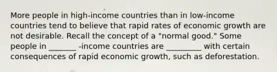 More people in​ high-income countries than in​ low-income countries tend to believe that rapid rates of economic growth are not desirable. Recall the concept of a​ "normal good." Some people in _______ ​-income countries are _________ with certain consequences of rapid economic​ growth, such as deforestation.