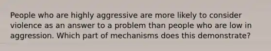 People who are highly aggressive are more likely to consider violence as an answer to a problem than people who are low in aggression. Which part of mechanisms does this demonstrate?