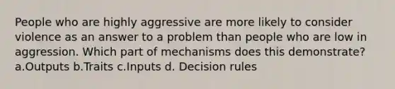 People who are highly aggressive are more likely to consider violence as an answer to a problem than people who are low in aggression. Which part of mechanisms does this demonstrate? a.Outputs b.Traits c.Inputs d. Decision rules