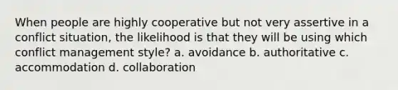 When people are highly cooperative but not very assertive in a conflict situation, the likelihood is that they will be using which conflict management style? a. avoidance b. authoritative c. accommodation d. collaboration