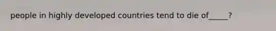 people in highly developed countries tend to die of_____?