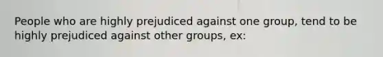 People who are highly prejudiced against one group, tend to be highly prejudiced against other groups, ex: