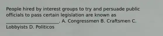 People hired by interest groups to try and persuade public officials to pass certain legislation are known as _______________________. A. Congressmen B. Craftsmen C. Lobbyists D. Politicos