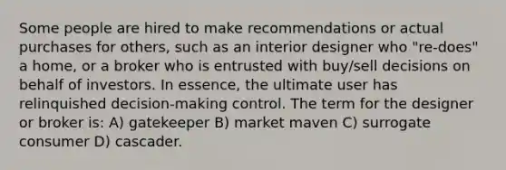 Some people are hired to make recommendations or actual purchases for others, such as an interior designer who "re-does" a home, or a broker who is entrusted with buy/sell decisions on behalf of investors. In essence, the ultimate user has relinquished decision-making control. The term for the designer or broker is: A) gatekeeper B) market maven C) surrogate consumer D) cascader.