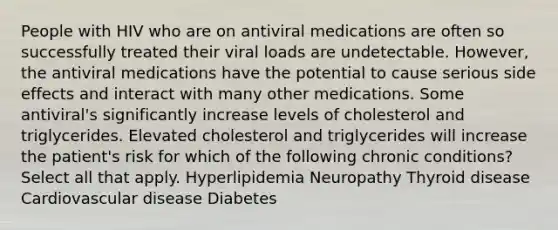 People with HIV who are on antiviral medications are often so successfully treated their viral loads are undetectable. However, the antiviral medications have the potential to cause serious side effects and interact with many other medications. Some antiviral's significantly increase levels of cholesterol and triglycerides. Elevated cholesterol and triglycerides will increase the patient's risk for which of the following chronic conditions? Select all that apply. Hyperlipidemia Neuropathy Thyroid disease Cardiovascular disease Diabetes