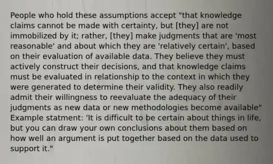 People who hold these assumptions accept "that knowledge claims cannot be made with certainty, but [they] are not immobilized by it; rather, [they] make judgments that are 'most reasonable' and about which they are 'relatively certain', based on their evaluation of available data. They believe they must actively construct their decisions, and that knowledge claims must be evaluated in relationship to the context in which they were generated to determine their validity. They also readily admit their willingness to reevaluate the adequacy of their judgments as new data or new methodologies become available" Example statment: 'It is difficult to be certain about things in life, but you can draw your own conclusions about them based on how well an argument is put together based on the data used to support it."