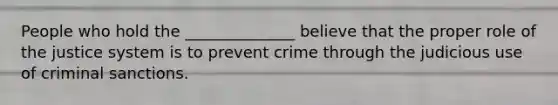 People who hold the ______________ believe that the proper role of the justice system is to prevent crime through the judicious use of criminal sanctions.