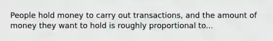 People hold money to carry out transactions, and the amount of money they want to hold is roughly proportional to...