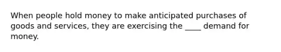 When people hold money to make anticipated purchases of goods and services, they are exercising the ____ demand for money.