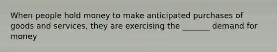 When people hold money to make anticipated purchases of goods and services, they are exercising the _______ demand for money