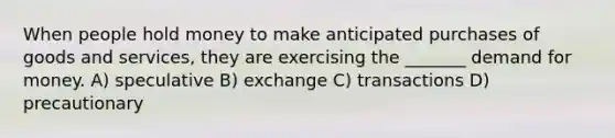 When people hold money to make anticipated purchases of goods and services, they are exercising the _______ demand for money. A) speculative B) exchange C) transactions D) precautionary