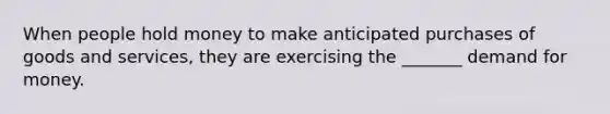 When people hold money to make anticipated purchases of goods and services, they are exercising the _______ demand for money.