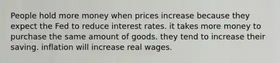 People hold more money when prices increase because they expect the Fed to reduce interest rates. it takes more money to purchase the same amount of goods. they tend to increase their saving. inflation will increase real wages.