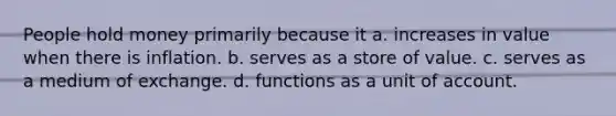 People hold money primarily because it a. increases in value when there is inflation. b. serves as a store of value. c. serves as a medium of exchange. d. functions as a unit of account.