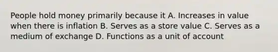 People hold money primarily because it A. Increases in value when there is inflation B. Serves as a store value C. Serves as a medium of exchange D. Functions as a unit of account