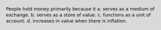 People hold money primarily because it a. serves as a medium of exchange. b. serves as a store of value. c. functions as a unit of account. d. increases in value when there is inflation.