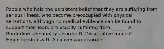 People who hold the persistent belief that they are suffering from serious illness, who become preoccupied with physical sensations, although no medical evidence can be found to support their fears are usually suffering from ______. A. Borderline personality disorder B. Dissociative fugue C. Hypochondriasis D. A conversion disorder