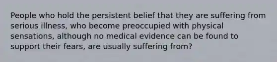 People who hold the persistent belief that they are suffering from serious illness, who become preoccupied with physical sensations, although no medical evidence can be found to support their fears, are usually suffering from?