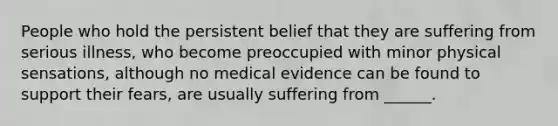 People who hold the persistent belief that they are suffering from serious illness, who become preoccupied with minor physical sensations, although no medical evidence can be found to support their fears, are usually suffering from ______.