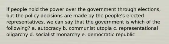 if people hold the power over the government through elections, but the policy decisions are made by the people's elected representatives, we can say that the government is which of the following? a. autocracy b. communist utopia c. representational oligarchy d. socialist monarchy e. democratic republic