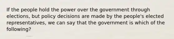 If the people hold the power over the government through elections, but policy decisions are made by the people's elected representatives, we can say that the government is which of the following?