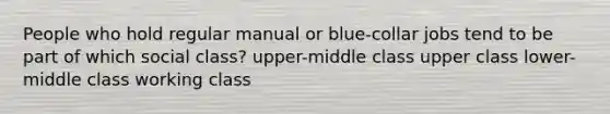 People who hold regular manual or blue-collar jobs tend to be part of which social class? upper-middle class upper class lower-middle class working class