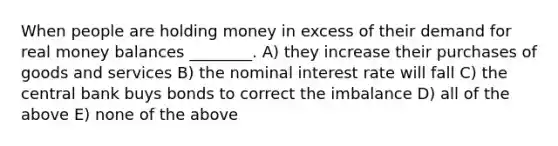 When people are holding money in excess of their demand for real money balances ________. A) they increase their purchases of goods and services B) the nominal interest rate will fall C) the central bank buys bonds to correct the imbalance D) all of the above E) none of the above