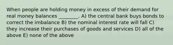 When people are holding money in excess of their demand for real money balances ________. A) the central bank buys bonds to correct the imbalance B) the nominal interest rate will fall C) they increase their purchases of goods and services D) all of the above E) none of the above