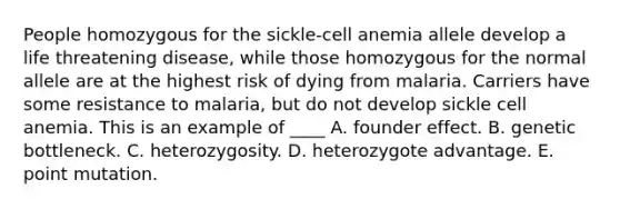 People homozygous for the sickle-cell anemia allele develop a life threatening disease, while those homozygous for the normal allele are at the highest risk of dying from malaria. Carriers have some resistance to malaria, but do not develop sickle cell anemia. This is an example of ____ A. founder effect. B. genetic bottleneck. C. heterozygosity. D. heterozygote advantage. E. point mutation.