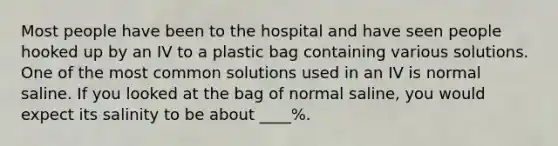 Most people have been to the hospital and have seen people hooked up by an IV to a plastic bag containing various solutions. One of the most common solutions used in an IV is normal saline. If you looked at the bag of normal saline, you would expect its salinity to be about ____%.