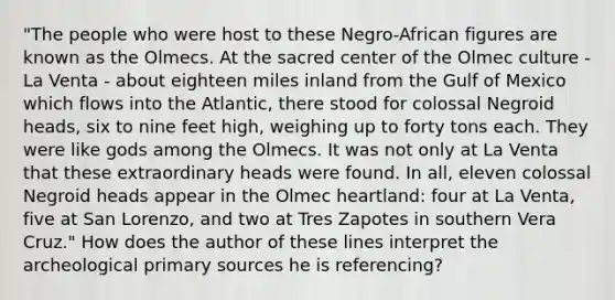 "The people who were host to these Negro-African figures are known as the Olmecs. At the sacred center of the Olmec culture - La Venta - about eighteen miles inland from the Gulf of Mexico which flows into the Atlantic, there stood for colossal Negroid heads, six to nine feet high, weighing up to forty tons each. They were like gods among the Olmecs. It was not only at La Venta that these extraordinary heads were found. In all, eleven colossal Negroid heads appear in the Olmec heartland: four at La Venta, five at San Lorenzo, and two at Tres Zapotes in southern Vera Cruz." How does the author of these lines interpret the archeological primary sources he is referencing?